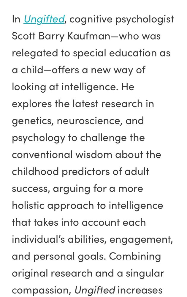 Cover copy:

In Ungifted, cognitive psychologist Scott Barry Kaufman—who was relegated to special education as a child—offers a new way of looking at intelligence. He explores the latest research in genetics, neuroscience, and psychology to challenge the conventional wisdom about the childhood predictors of adult success, arguing for a more holistic approach to intelligence that takes into account each individual’s abilities, engagement, and personal goals. 