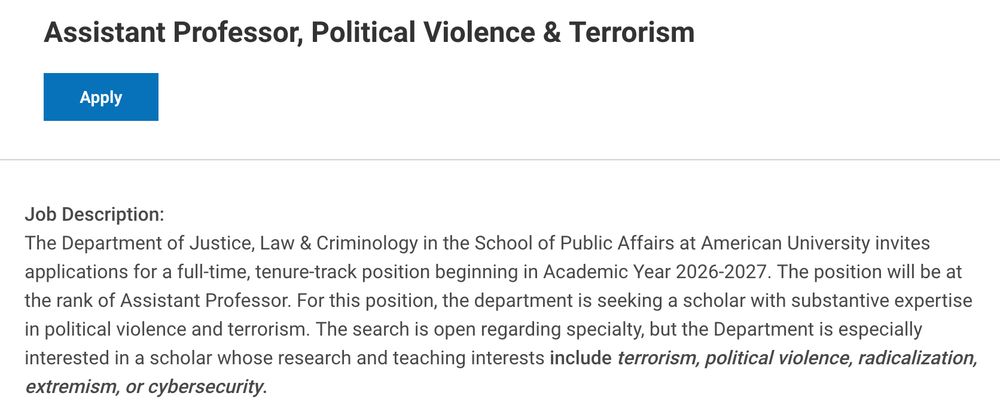 Job Description:

The Department of Justice, Law & Criminology in the School of Public Affairs at American University invites applications for a full-time, tenure-track position beginning in Academic Year 2026-2027. The position will be at the rank of Assistant Professor. For this position, the department is seeking a scholar with substantive expertise in political violence and terrorism. The search is open regarding specialty, but the Department is especially interested in a scholar whose research and teaching interests include terrorism, political violence, radicalization, extremism, or cybersecurity. 

