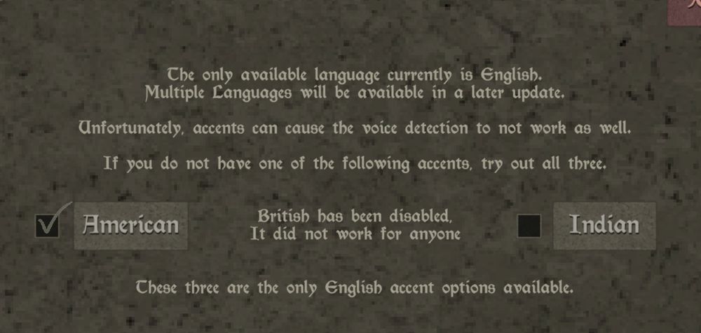 Video game interface that says, the only available language currently is English. Multiple languages will be available in a later update. Unfortunately accents can cause the voice detection to not work as well. If you do not have one of the following accents, try all three.

American. 
Indian. 
British has been disabled. It did not work for anyone.

These three are the only English accent options available. 
