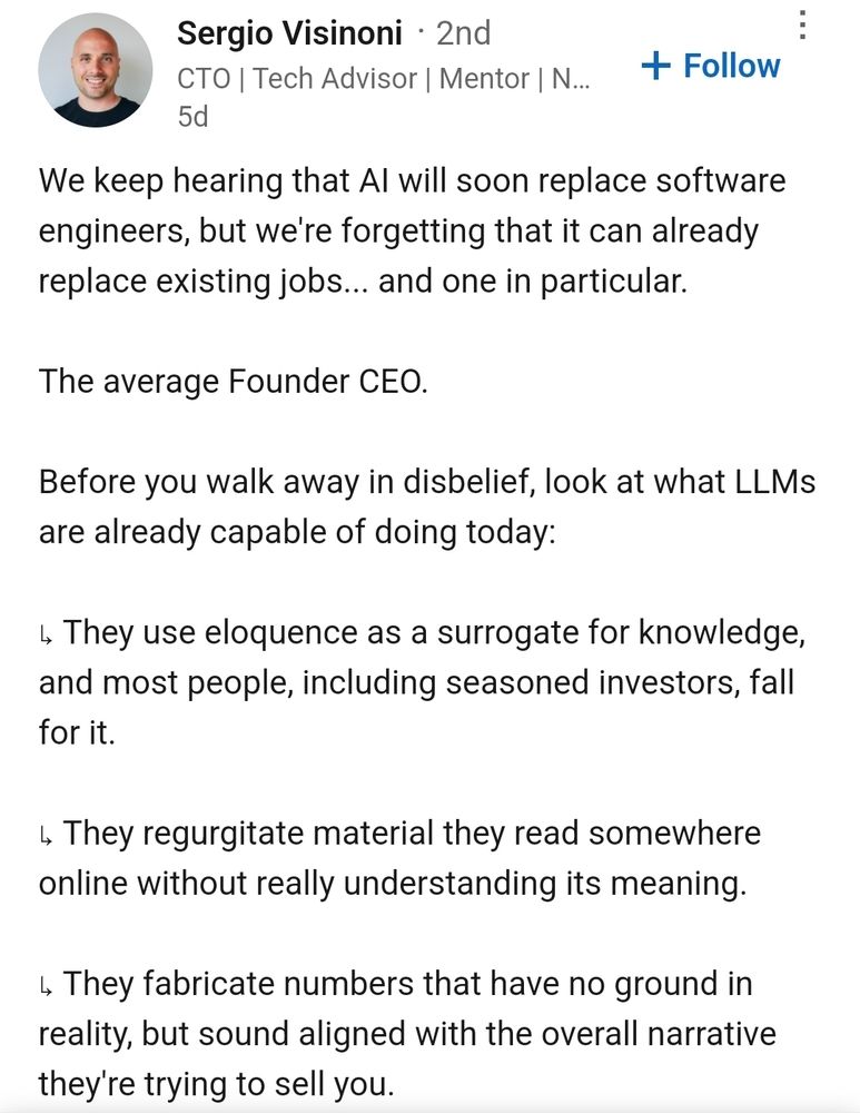 View profile for Sergio Visinoni
Sergio Visinoni  2nd
CTO | Tech Advisor | Mentor | Newsletter Author

5d
 Follow

We keep hearing that AI will soon replace software engineers, but we're forgetting that it can already replace existing jobs... and one in particular.

The average Founder CEO.

Before you walk away in disbelief, look at what LLMs are already capable of doing today:

↳ They use eloquence as a surrogate for knowledge, and most people, including seasoned investors, fall for it.

↳ They regurgitate material they read somewhere online without really understanding its meaning.
 
↳ They fabricate numbers that have no ground in reality, but sound aligned with the overall narrative they're trying to sell you.


