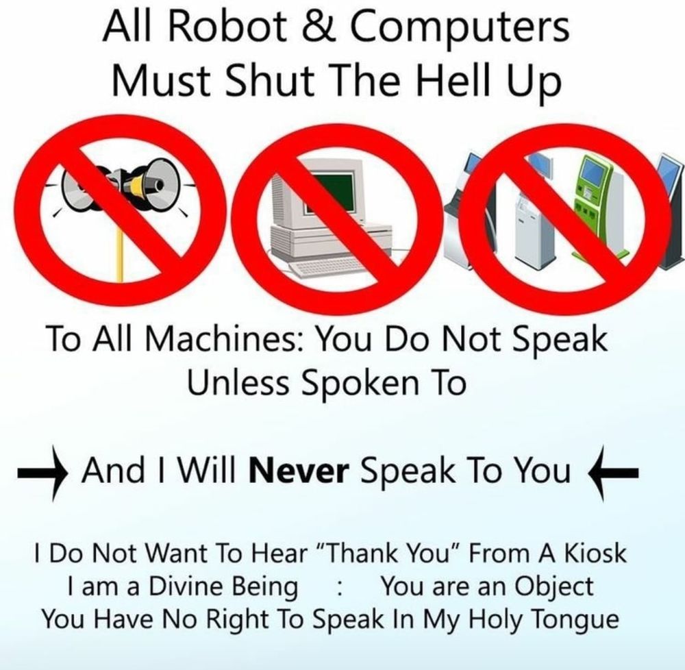 All Robot & Computers Must Shut The Hell Up

To All Machines: You Do Not Speak Unless Spoken To

And I Will Never Speak To You

I Do Not Want To Hear "Thank You" From A Kiosk I am a Divine Being : You are an Object You Have No Right To Speak In My Holy Tongue. 