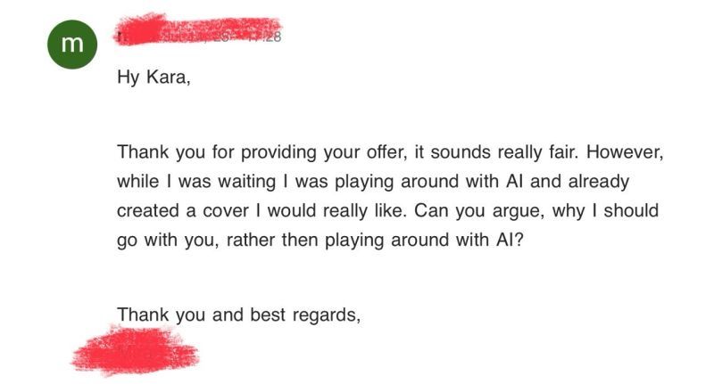 Hi Kara, thank you for providing your offer, it sounds really fair. However while I was waiting I was playing around with AI and already created a cover I would really like. Can you argue why I should go with you rather than playing around with AI?