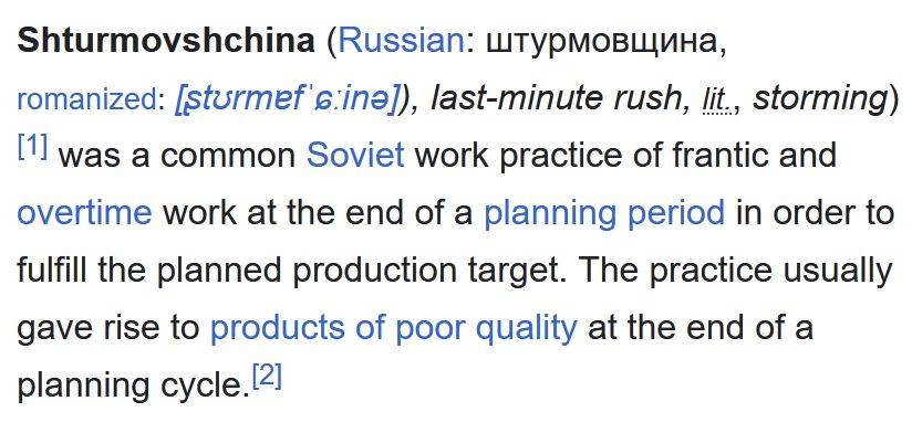 Shturmovshchina was a common Soviet work practice of frantic and overtime work at the end of a planning period in order to fulfill the planned production target. The practice usually gave rise to products of poor quality at the end of a planning cycle.