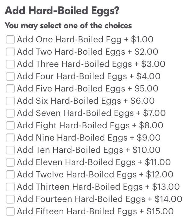 Add hard-boiled eggs?
Checkboxes with labels
Add one hard boiled egg +$1
Add two hard boiled eggs +$2
And so on until add fifteen hard boiled eggs +$15