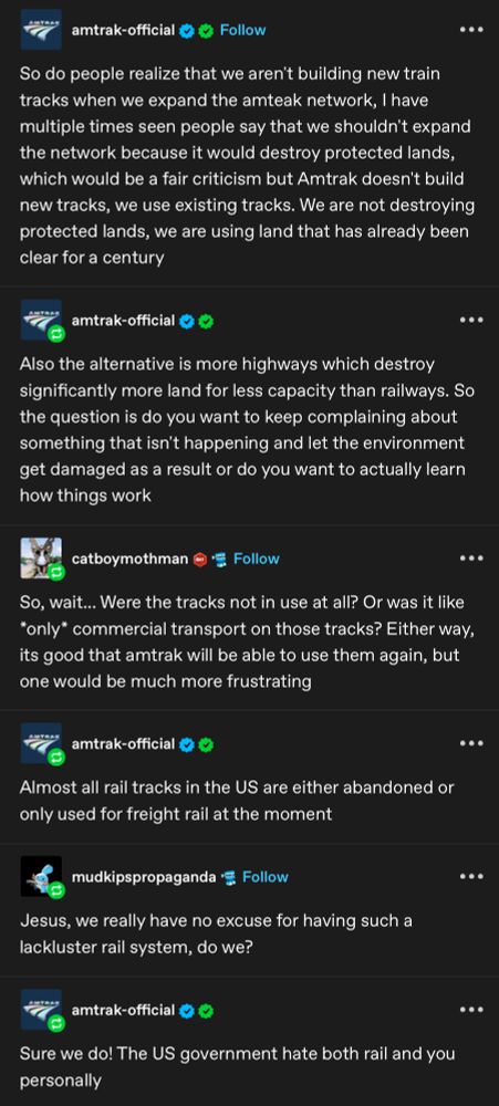 amtrak-official

Follow

So do people realize that we aren't building new train tracks when we expand the amteak network, I have multiple times seen people say that we shouldn't expand the network because it would destroy protected lands, which would be a fair criticism but Amtrak doesn't build new tracks, we use existing tracks. We are not destroying protected lands, we are using land that has already been clear for a century

amtrak-official

Also the alternative is more highways which destroy significantly more land for less capacity than railways. So the question is do you want to keep complaining about something that isn't happening and let the environment get damaged as a result or do you want to actually learn how things work

catboymothman

Follow

So, wait... Were the tracks not in use at all? Or was it like *only* commercial transport on those tracks? Either way, its good that amtrak will be able to use them again, but one would be much more frustrating

amtrak-official

Almost all rail tracks in the US are either abandoned or only used for freight rail at the moment

mudkipspropaganda

Follow

Jesus, we really have no excuse for having such a lackluster rail system, do we?

amtrak-official

Sure we do! The US government hate both rail and you personally