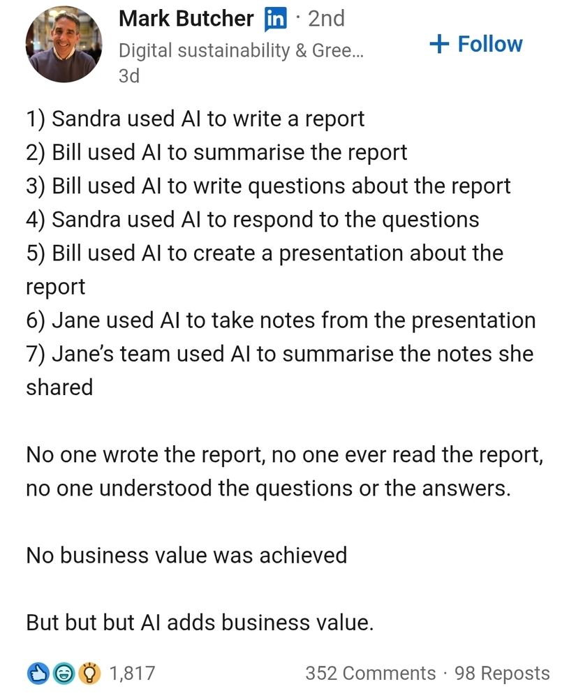 Mark Butcher   

1) Sandra used AI to write a report
2) Bill used AI to summarise the report
3) Bill used AI to write questions about the report
4) Sandra used AI to respond to the questions
5) Bill used AI to create a presentation about the report 
6) Jane used AI to take notes from the presentation 
7) Jane’s team used AI to summarise the notes she shared 

No one wrote the report, no one ever read the report, no one understood the questions or the answers.

No business value was achieved 

But but but AI adds business value