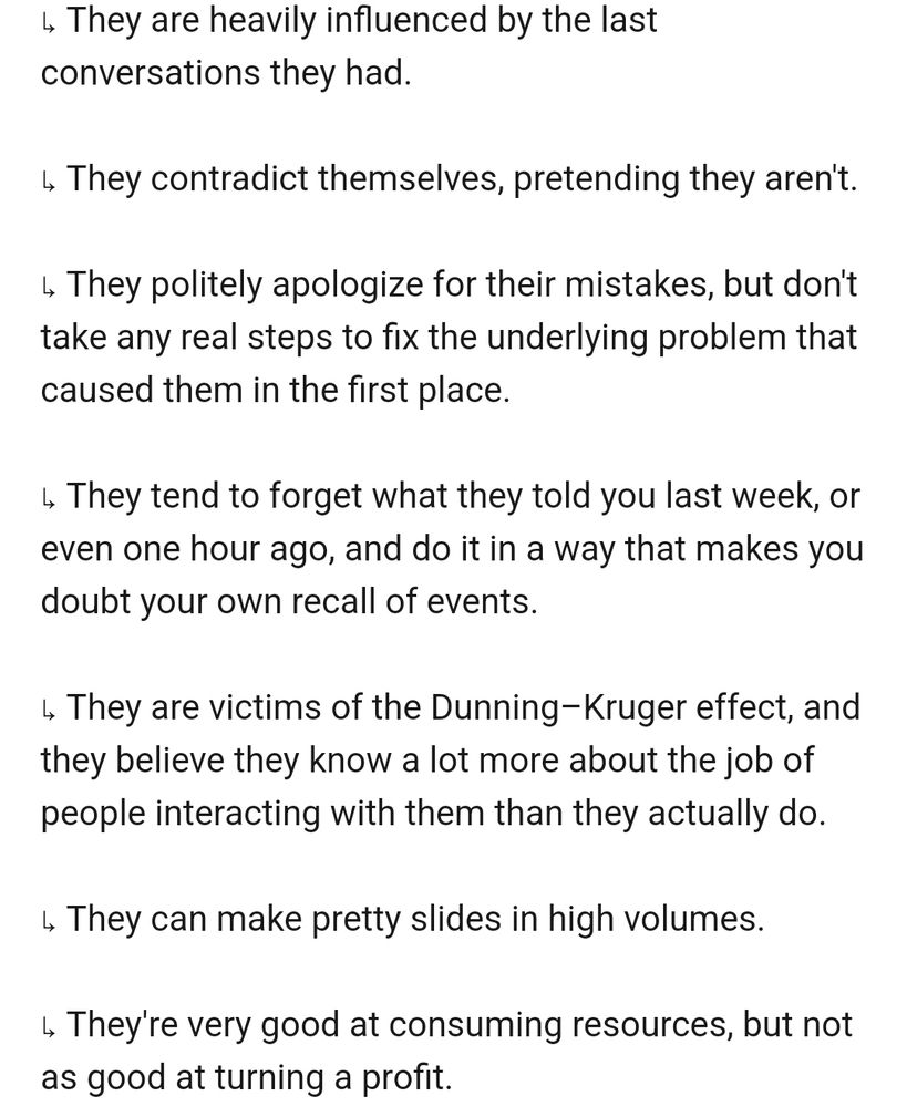↳ They are heavily influenced by the last conversations they had.

↳ They contradict themselves, pretending they aren't.

↳ They politely apologize for their mistakes, but don't take any real steps to fix the underlying problem that caused them in the first place.

↳ They tend to forget what they told you last week, or even one hour ago, and do it in a way that makes you doubt your own recall of events.

↳ They are victims of the Dunning–Kruger effect, and they believe they know a lot more about the job of people interacting with them than they actually do.

↳ They can make pretty slides in high volumes.

↳ They're very good at consuming resources, but not as good at turning a profit.