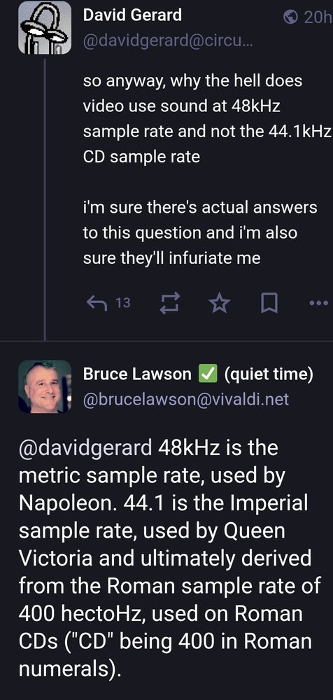 David Gerard
so anyway, why the hell does video use sound at 48kHz sample rate and not the 44.1kHz CD sample rate? 

i'm sure there's actual answers to this question and i'm also sure they'll infuriate me. 

Bruce Lawson
48kHz is the metric sample rate, used by Napoleon. 44.1 is the Imperial sample rate, used by Queen Victoria and ultimately derived from the Roman sample rate of 400 hectoHz, used on Roman CDs ("CD" being 400 in Roman numerals).