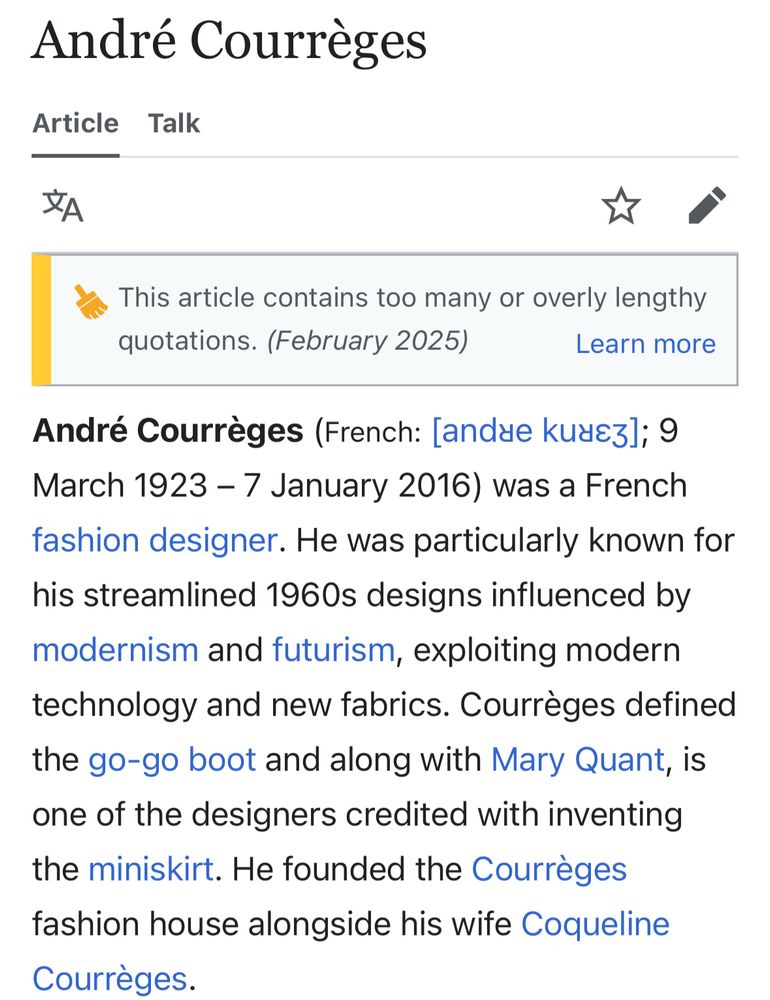 André Courrèges
Article Talk
This article contains too many or overly lengthy
quotations. (February 2025)
Learn more
André Courrèges (French: [andae kuae3]; 9
March 1923 - 7 January 2016) was a French fashion designer. He was particularly known for his streamlined 1960s designs influenced by modernism and futurism, exploiting modern technology and new fabrics. Courrèges defined the go-go boot and along with Mary Quant, is one of the designers credited with inventing the miniskirt. He founded the Courrèges fashion house alongside his wife Coqueline Courrèges.