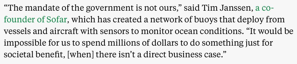“The mandate of the government is not ours,” said Tim Janssen, a co-founder of Sofar, which has created a network of buoys that deploy from vessels and aircraft with sensors to monitor ocean conditions. “It would be impossible for us to spend millions of dollars to do something just for societal benefit, [when] there isn’t a direct business case.”