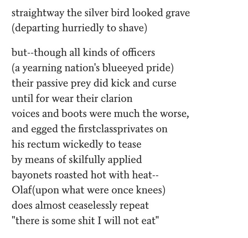 straightway the silver bird looked grave
(departing hurriedly to shave)

but--though all kinds of officers
(a yearning nation's blueeyed pride)
their passive prey did kick and curse
until for wear their clarion
voices and boots were much the worse,
and egged the firstclassprivates on
his rectum wickedly to tease
by means of skilfully applied
bayonets roasted hot with heat--
Olaf(upon what were once knees)
does almost ceaselessly repeat
"there is some shit I will not eat"