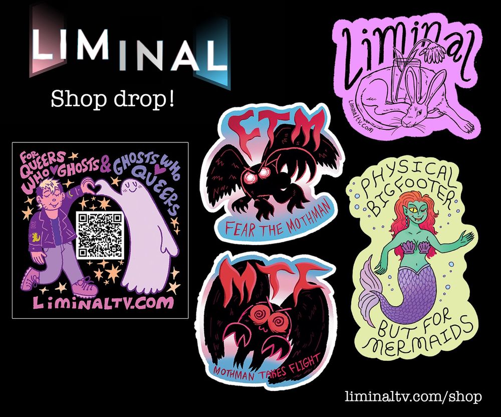 A Graphic with the liminal logo that says "shop drop" along with the URL LiminalTV.com/Shop

Featured are two images of cartoon Mothman with the text MTF: Mothman takes flight" and "FTM: Fear The Mothman" along with the image of a dog with the head of a rabbit wrapped around a jar with a flower in it, a sticker with a cartoon of Dash making heart hands with a ghost that says "For Queers who love ghosts and ghosts who love queers" and a picture of a mermaid with the text "Physical Bigfooter but for Mermaids."
