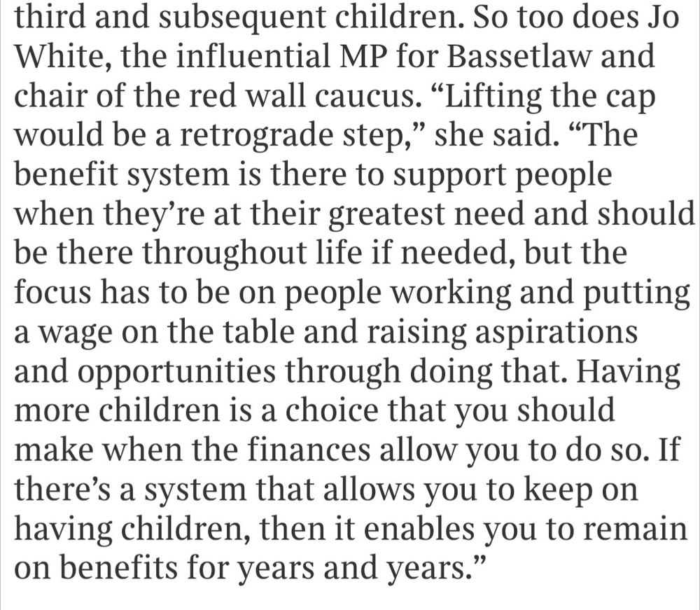So too does Jo White, the influential MP for Bassetlaw and chair of the red wall caucus. "Lifting the cap would be a retrograde step," she said. "The benefit system is there to support people when they're at their greatest need and should be there throughout life if needed, but the focus has to be on people working and putting a wage on the table and raising aspirations and opportunities through doing that. Having more children is a choice that you should make when the finances allow you to do so. If there's a system that allows you to keep on having children, then it enables you to remain on benefits for years and years."