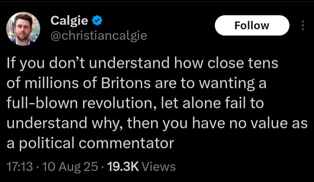 Calgie

@christiancalgie

Follow

If you don't understand how close tens of millions of Britons are to wanting a full-blown revolution, let alone fail to understand why, then you have no value as a political commentator

17:13 10 Aug 25

19.3K Views
