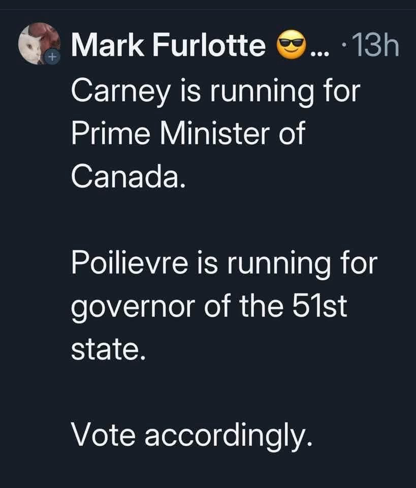Tweet or post from Mark Furlotte — 13h

Carney is running for Prime Minister of Canada.

Poilievre is running for governor of the 51st state.

Vote accordingly.