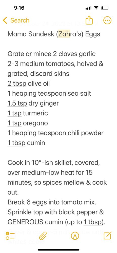 Mama Sundesk (Zahra's) Eggs
Grate or mince 2 cloves garlic 2-3 medium tomatoes, halved & grated; discard skins
2 tbsp olive oil
1 heaping teaspoon sea salt
1.5 tsp dry ginger
1 tsp turmeric
1 tsp oregano
1 heaping teaspoon chili powder
1 tosp cumin
Cook in 10"-ish skillet, covered, over medium-low heat for 15 minutes, so spices mellow & cook out.
Break 6 eggs into tomato mix.
Sprinkle top with black pepper & GENEROUS cumin (up to 1 tbsp).
