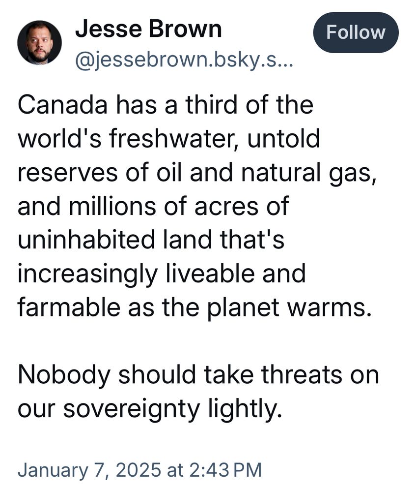 Jesse Brown
@jessebrown.bsky.s..

Canada has a third of the world's freshwater, untold reserves of oil and natural gas, and millions of acres of uninhabited land that's increasingly liveable and farmable as the planet warms.

Nobody should take threats on our sovereignty lightly.

January 7, 2025 at 2:43 PM