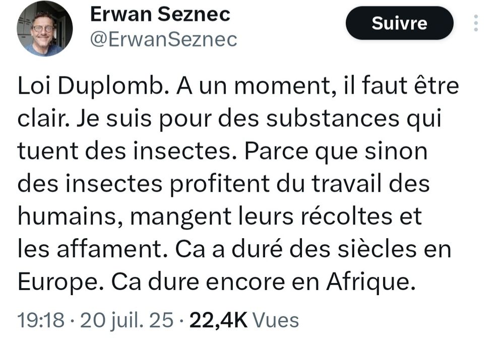 Tweet du journaliste du Point Erwan Seznec : "Loi Duplomb. A un moment, il faut être clair. Je suis pour des substances qui tuent des insectes. Parce que sinon des insectes profitent du travail des humains, mangent leurs récoltes et les affament. Ca a duré des siècles en Europe. Ca dure encore en Afrique."