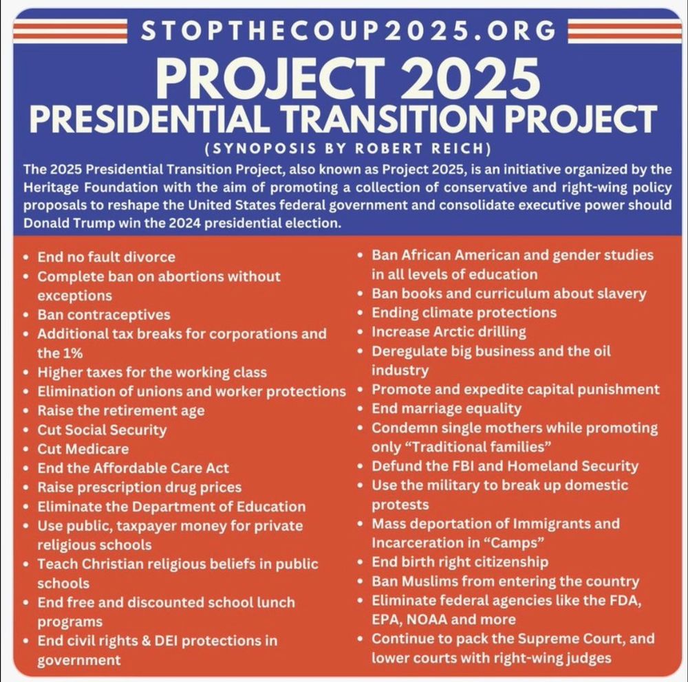 STOPTHECOUP2025.0RG (SYNOPOSIS BY ROBERT REICH) The 2025 Presidential Transition Project, also known as Project 2025, is an initiative organized by the Heritage Foundation with the aim of promoting a collection of conservative and right-wing policy proposals to reshape the United States federal government and consolidate executive power should Donald Trump win the 2024 presidential election. + End no fault divorce + Ban African American and gender studies + Complete ban on abortions without in all levels of education exceptions * Ban books and curriculum about slavery * Ban contraceptives * Ending climate protections + Additional tax breaks for corporationsand ~~ * Increase Arctic drilling the 1% + Deregulate big business and the oil * Higher taxes for the working class industry « Elimination of unions and worker protections * Promote and expedite capital punishment + Raise the retirement age + End marriage equality * Cut Social Security + Condemn single mothers while promoting * Cut Medicare only “Traditional families” « End the Affordable Care Act * Defund the FBI and Homeland Security « Raise prescription drug prices * Use the military to break up domestic + Eliminate the Department of Education protests Use public, taxpayer money for private + Mass deportation of Immigrants and religious schools Incarceration in “Camps” « Teach Christian religious beliefs in public * End birth right citizenship schools « Ban Muslims from entering the country « End free and discounted school lunch * Eliminate federal agencies like the FDA, programs EPA, NOAA and more * End civil rights & DEI protections in * Continue to pack the Supreme Court, and government lower courts with right-wing judges 