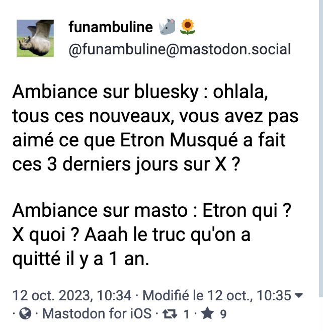 Ambiance sur bluesky: ohlala, tous ces nouveaux, vous avez pas aimé ce que Etron Musqué a fait ces 3 derniers jours sur X?
Ambiance sur masto: Etron qui? X quoi? Aaaaah le truc qu'on a quitté il y a un an.