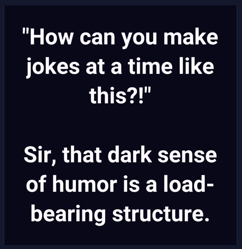 "How can you make jokes at a time like this?!"

Sir, that dark sense of humour is a load-bearing structure.