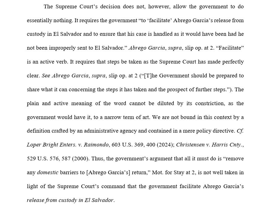 The Supreme Court’s decision does not, however, allow the government to do essentially nothing. It requires the government “to ‘facilitate’ Abrego Garcia’s release from custody in El Salvador and to ensure that his case is handled as it would have been had he not been improperly sent to El Salvador.” Abrego Garcia, supra, slip op. at 2. “Facilitate” is an active verb. It requires that steps be taken as the Supreme Court has made perfectly clear. See Abrego Garcia, supra, slip op. at 2 (“[T]he Government should be prepared to share what it can concerning the steps it has taken and the prospect of further steps.”). The plain and active meaning of the word cannot be diluted by its constriction, as the government would have it, to a narrow term of art. We are not bound in this context by a definition crafted by an administrative agency and contained in a mere policy directive. Cf. Loper Bright Enters. v. Raimondo, 603 U.S. 369, 400 (2024); Christensen v. Harris Cnty., 529 U.S. 576, 587 (2000). Thus, the government’s argument that all it must do is “remove any domestic barriers to [Abrego Garcia’s] return,” Mot. for Stay at 2, is not well taken in light of the Supreme Court’s command that the government facilitate Abrego Garcia’s release from custody in El Salvador.  