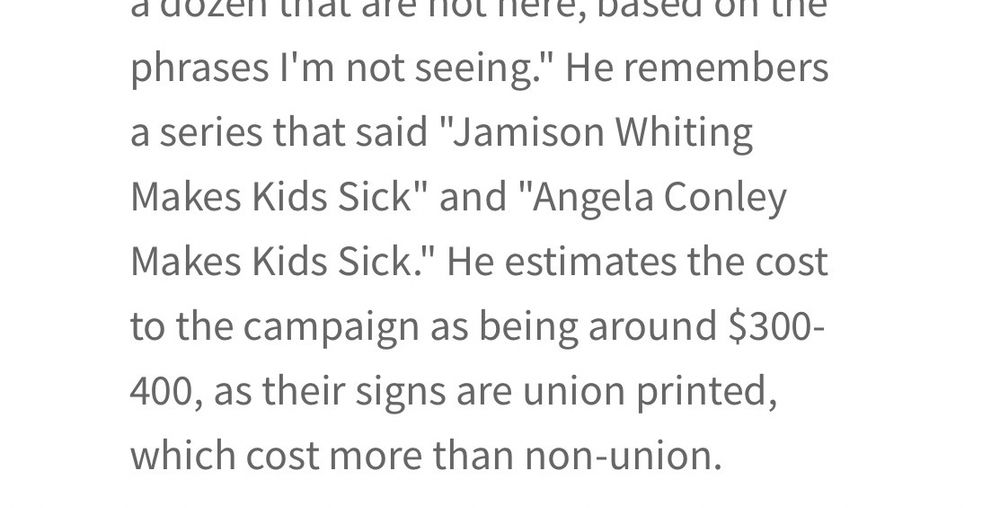 phrases I'm not seeing." He remembers a series that said "Jamison Whiting Makes Kids Sick" and "Angela Conley Makes Kids Sick." He estimates the cost to the campaign as being around $300-400, as their signs are union printed, which cost more than non-union.