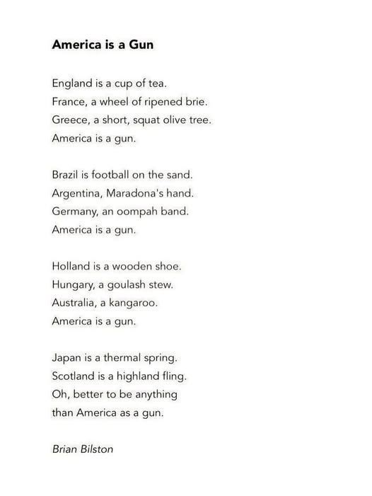 England is a cup of tea France a wheel of ripened brie Greece a short squat olive tree America is a gin Brazil is football on the sand Argentina Madonna's hand Germany an oompah band America is a gun Holland is a wooden shoe Hungary a goulash stew Australia a kangaroo America a gun Japan is a thermal spring Scotland a highland fling Oh, better to be anything Than America as a gun Brian Bilston