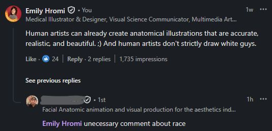 A screenshot of a comment thread on Linkedin in response to somebody training LLMs to create medical illustrations.

Emily Hromi commented one week ago:
"Human artists can already create anatomical illustrations that are accurate, realistic, and beautiful. ;) And human artists don't strictly draw white guys."

[Redacted] commented one hour ago:
"@Emily Hromi unnecessary comment about race"