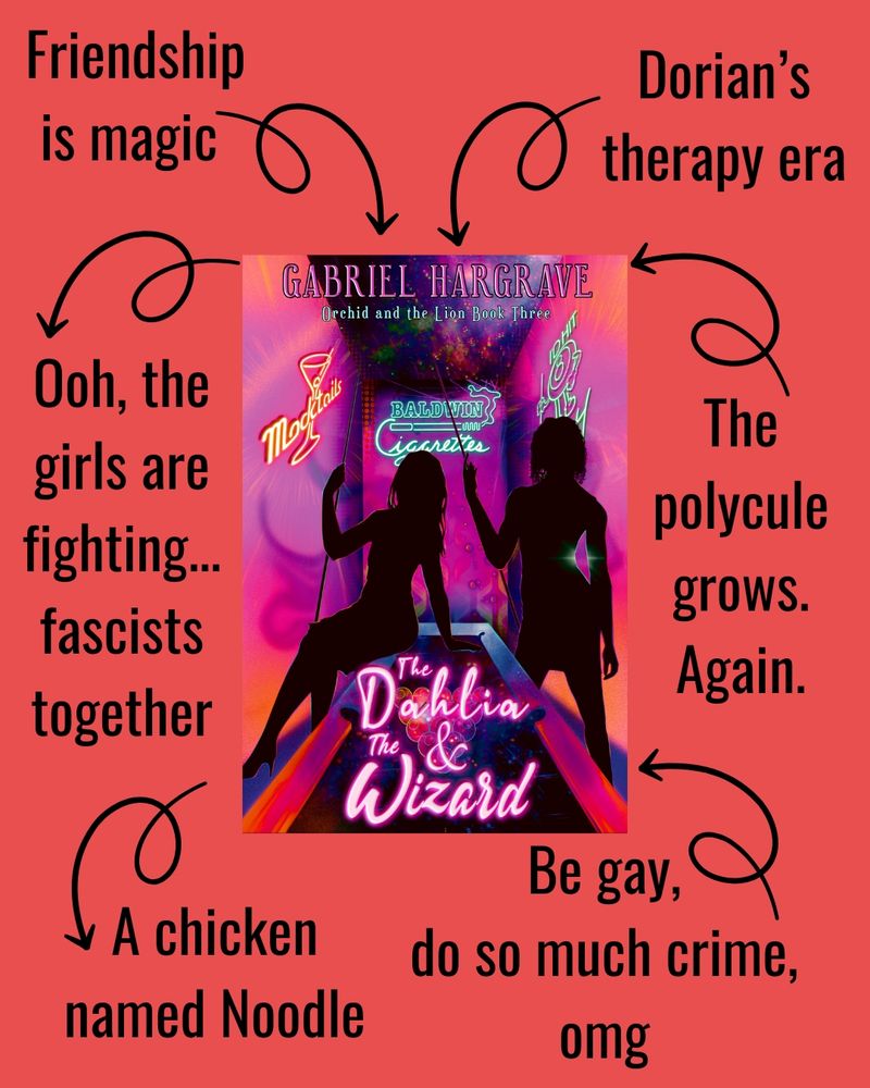 [Cover of THE DAHLIA & THE WIZARD by Gabriel Hargrave]

Arrow graphics leading to the following phrases:

-Friendship is magic
-Ooh, the girls are fighting...fascists together
-A chicken named Noodle
-Be gay, do so much crime, omg
-The polycule grows. Again.
-Dorian's therapy era