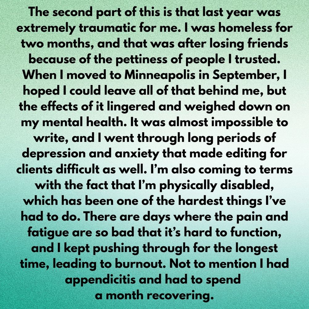 The second part of this is that last year was extremely traumatic for me. I was homeless for two months, and that was after losing friends because of the pettiness of people I trusted. When I moved to Minneapolis in September, I hoped I could leave all of that behind me, but the effects of it lingered and weighed down on my mental health. It was almost impossible to write, and I went through long periods of depression and anxiety that made editing for clients difficult as well. I’m also coming to terms with the fact that I’m physically disabled, which has been one of the hardest things I’ve had to do. There are days where the pain and fatigue are so bad that it’s hard to function, and I kept pushing through for the longest time, leading to burnout. Not to mention I had appendicitis and had to spend a month recovering.