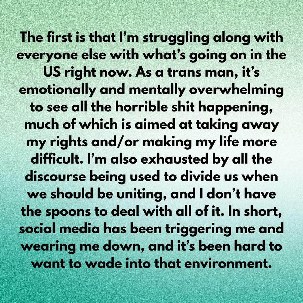 The first is that I’m struggling along with everyone else with what’s going on in the US right now. As a trans man, it’s emotionally and mentally overwhelming to see all the horrible shit happening, much of which is aimed at taking away my rights and/or making my life more difficult. I’m also exhausted by all the discourse being used to divide us when we should be uniting, and I don’t have the spoons to deal with all of it. In short, social media has been triggering me and wearing me down, and it’s been hard to want to wade into that environment.