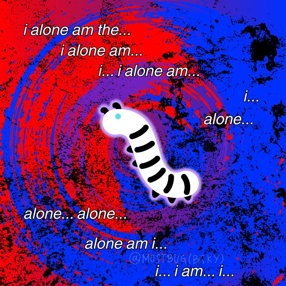 Image of a black and white caterpillar with pale blue eyes in the center of the frame, emitting a subtle lavender glow against a chaotic backdrop of red, blue, and purple. The colors look like swaths of paint swirling together in a circle, mottled by grainy splashes of black ink. From top to bottom, there is white text that reads across multiple lines in different alignments, "i alone am the... i alone am... i... i alone am... i... alone... alone... alone... alone am i... i... i am... i..." along with a translucent watermark reading @mostbug(bsky). 