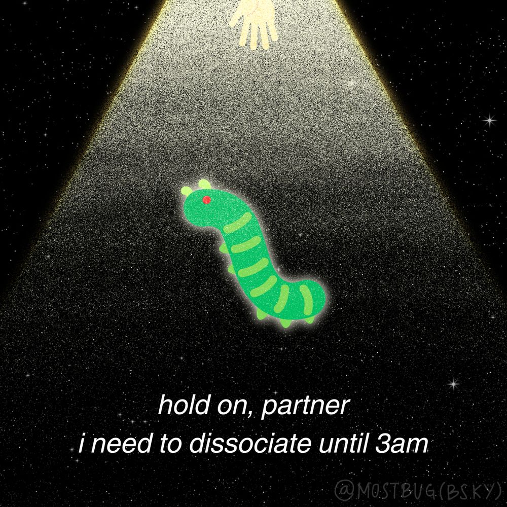 A grainy image of a green caterpillar with bright red eyes in a warm spotlight of some kind coming from high up, somewhere beyond the frame. A yellow hand reaches down toward the bug from the top center of the frame. The bug appears suspended in space, and the background is a dark, starry sky. It seems the bug is being floated into a UFO. At the bottom, it says in all lowercase letters, "hold on, partner" and "i need to dissociate under 3am" with no punctuation. At the bottom right corner is a translucent watermark saying @mostbug(bsky) in all caps.