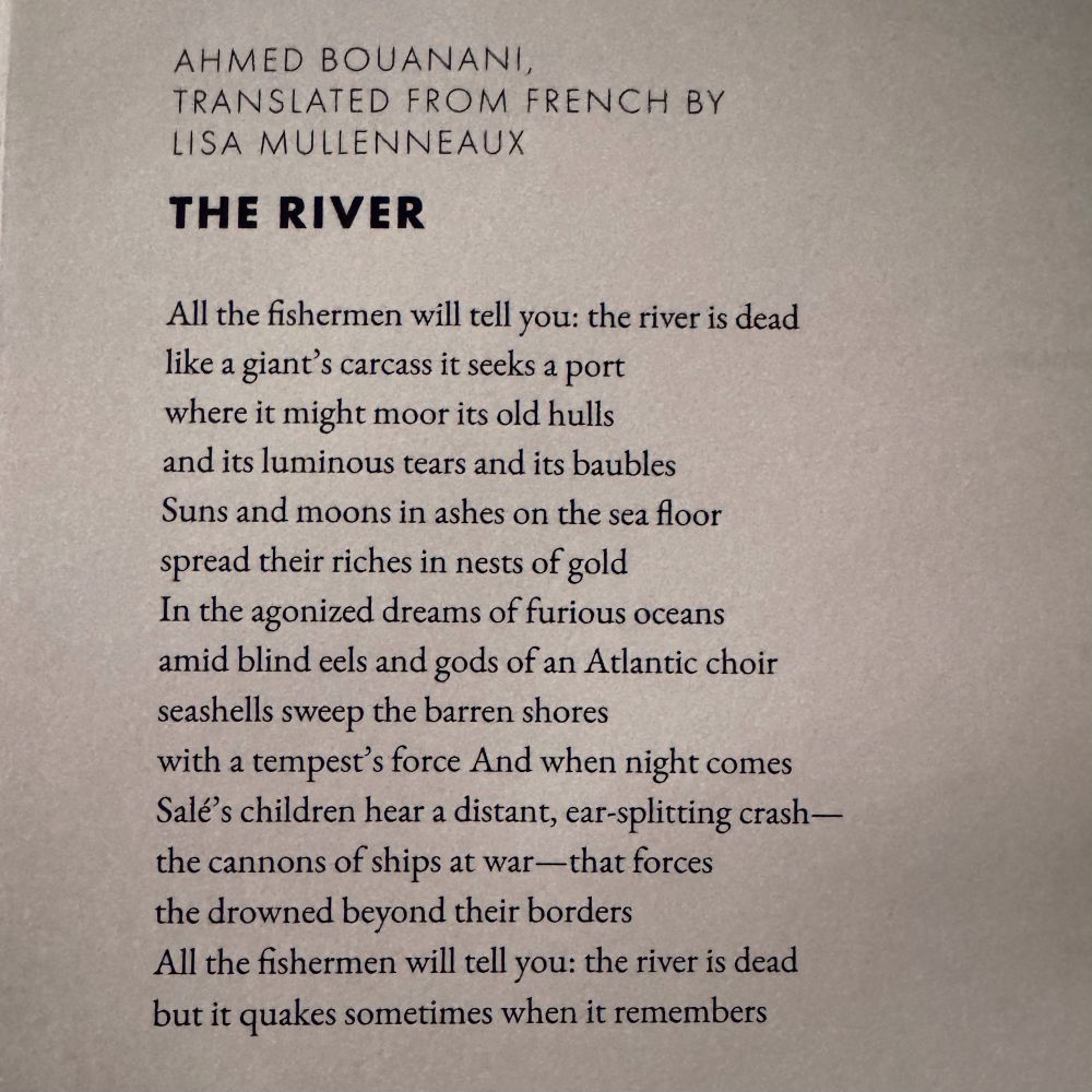 THE RIVER

All the fishermen will tell you: the river is dead
like a giant's carcass it seeks a port
where it might moor its old hulls
and its luminous tears and its baubles
Suns and moons in ashes on the sea floor
spread their riches in nests of gold
In the agonized dreams of furious oceans
amid blind eels and gods of an Atlantic choir
seashells sweep the barren shores
with a tempest's force And when night comes
Salé's children hear a distant, ear-splitting crash—
the cannons of ships at war—that forces
the drowned beyond their borders
All the fishermen will tell you: the river is dead
but it quakes sometimes when it remembers