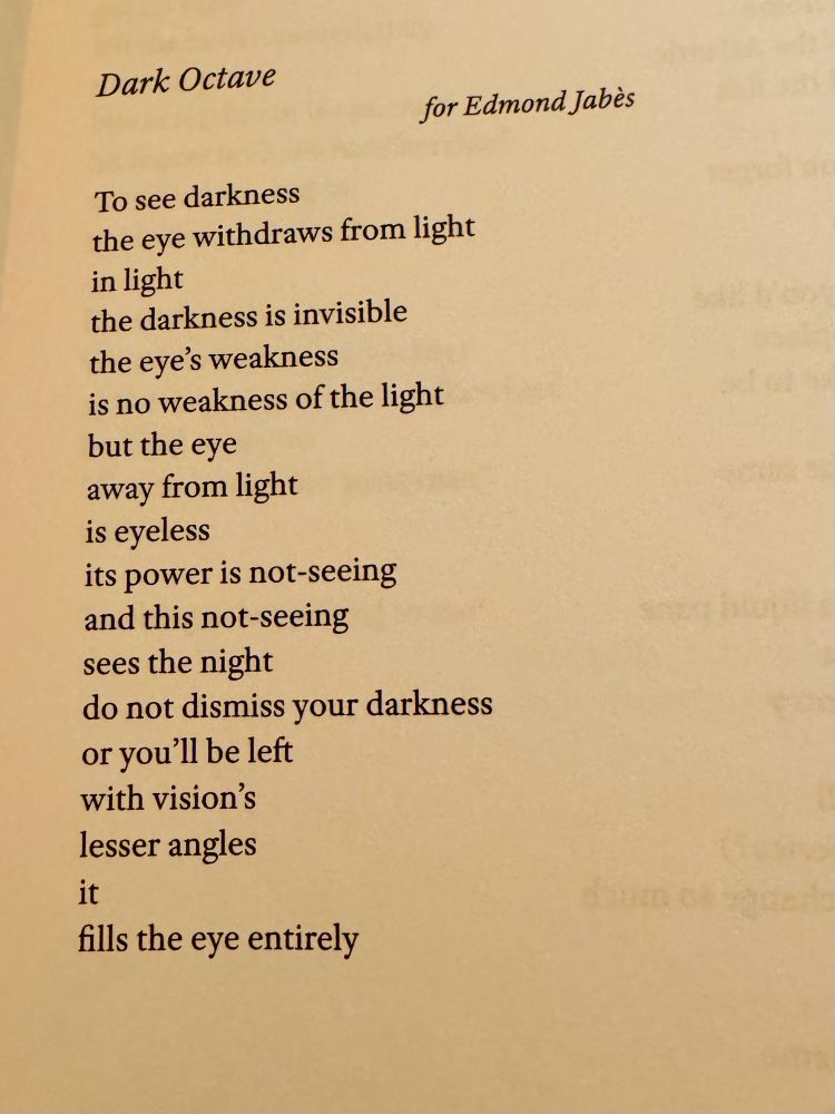 Dark Octave

                                for Edmond Jabès

To see darkness
the eye withdraws from light
in light
the darkness is invisible
the eye's weakness
is no weakness of the light
but the eye
away from light
is eyeless
its power is not-seeing
and this not-seeing
sees the night
do not dismiss your darkness
or you’ll be left
with vision's
lesser angles
it
fills the eye entirely