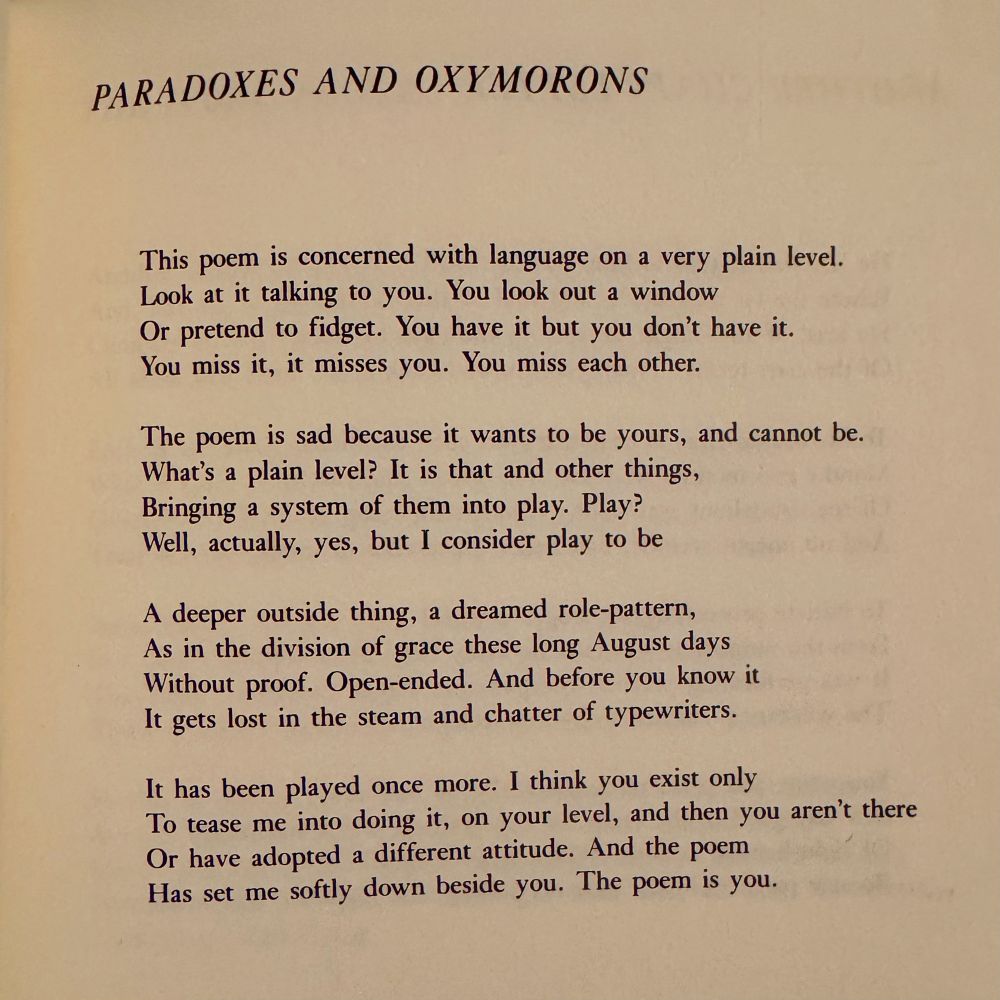 PARADOXES AND OXYMORONS

This poem is concerned with language on a very plain level.
Look at it talking to you. You look out a window
Or pretend to fidget. You have it but you don't have it.
You miss it, it misses you. You miss each other.

The poem is sad because it wants to be yours, and cannot be.
What's a plain level? It is that and other things,
Bringing a system of them into play. Play?
Well, actually, yes, but I consider play to be

A deeper outside thing, a dreamed role-pattern,
As in the division of grace these long August days
Without proof. Open-ended. And before you know it
It gets lost in the steam and chatter of typewriters.

It has been played once more. I think you exist only
To tease me into doing it, on your level, and then you aren't there
Or have adopted a different attitude. And the poem
Has set me softly down beside you. The poem is you.