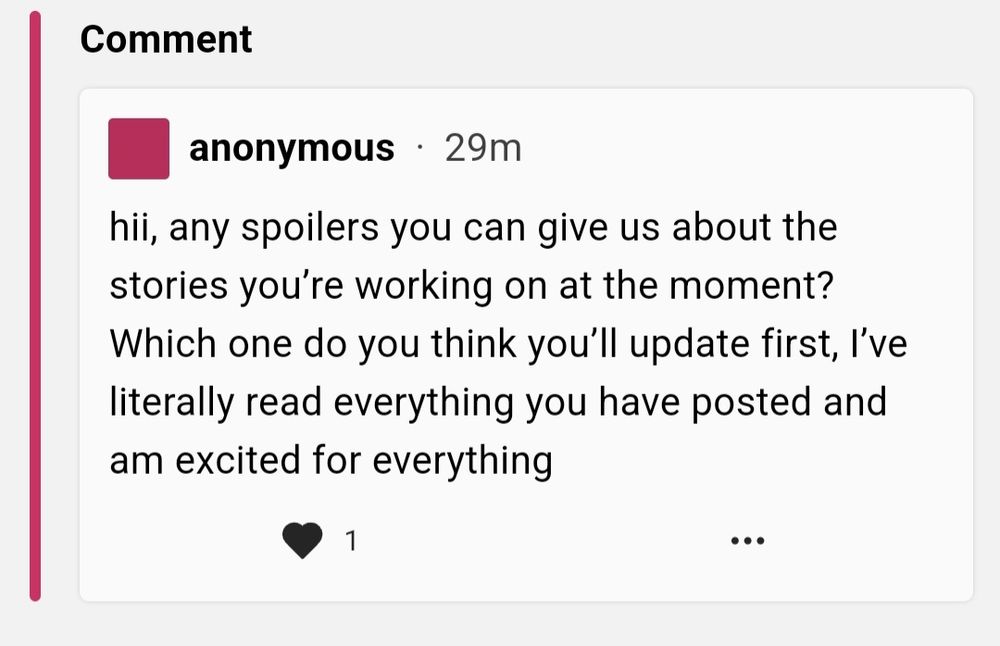 Screencap of a neospring comment:

hii, any spoilers you can give us about the
stories you're working on at the moment?
Which one do you think you'll update first, I've
literally read everything you have posted and
am excited for everything