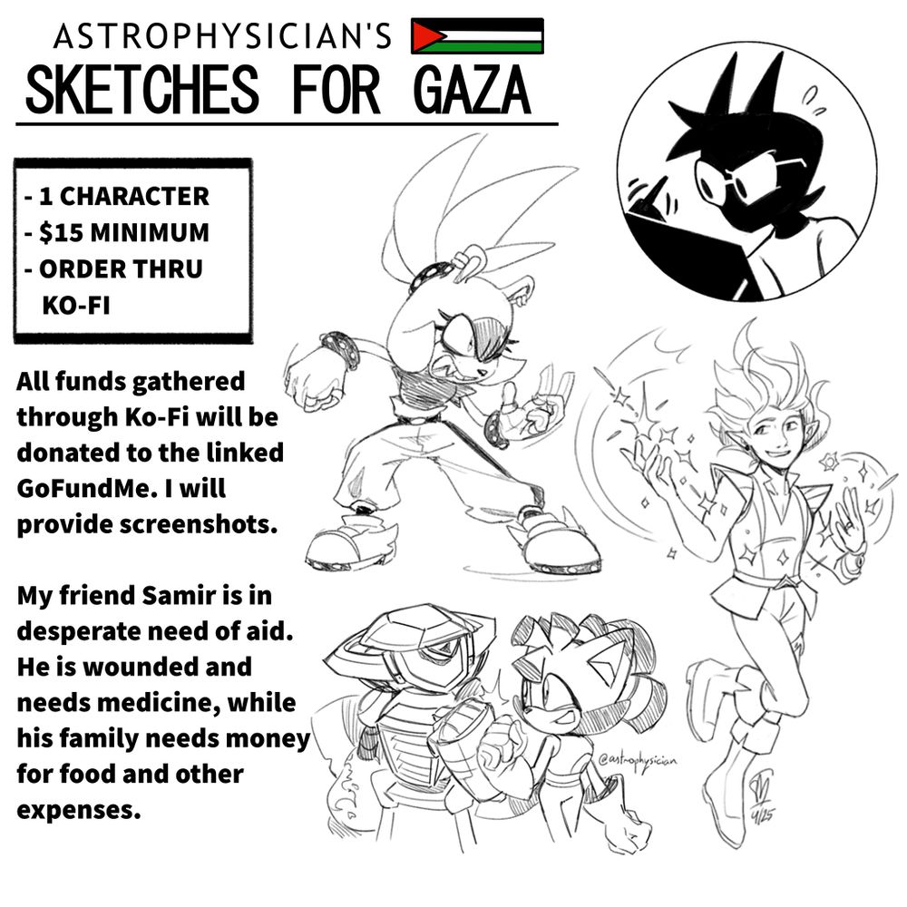 Astrophysician's Sketches For Gaza
1 Character, $15 minimum, order thru Ko-Fi
All funds gathered through Ko-Fi will be donated to the linked GoFundMe. I will provide screenshots.
My friend Samir is in desperate need of aid. He is wounded and needs medicine, while his family needs money for food and other expenses.