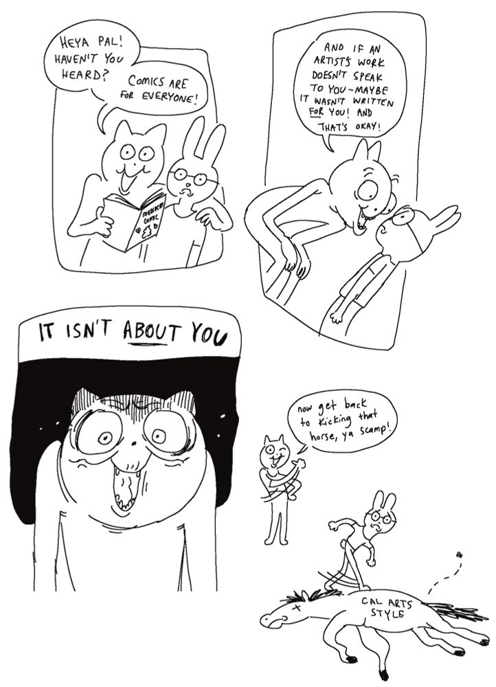 A comic featuring an anthropomorphic cat and rabbit. The rabbit is wearing glasses and a shirt. The cat is holding a comic called “Mediocre Comic” with a turd and flies on the cover. The cat says “Heya pal! Haven’t you heard? Comics are for everyone!” The rabbit looks uncomfortable.  The cat says “If an artist’s work doesn’t resonate with you, that’s okay! Maybe it wasn’t written FOR you!” The cat’s expression becomes intense and slightly pained, saying “IT ISN’T ABOUT YOU.” The final panel shows the cat, friendlier looking once again, saying “Now get back to kicking that horse, ya scamp!” While the rabbit kicks a dead horse with the words “Cal Arts style” on it.