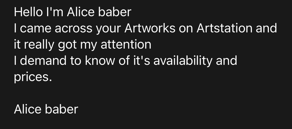 A screenshot of a scam email with the text:
“Hello I'm Alice baber
I came across your Artworks on Artstation and it really got my attention 
I demand to know of it's availability and prices.

Alice baber”