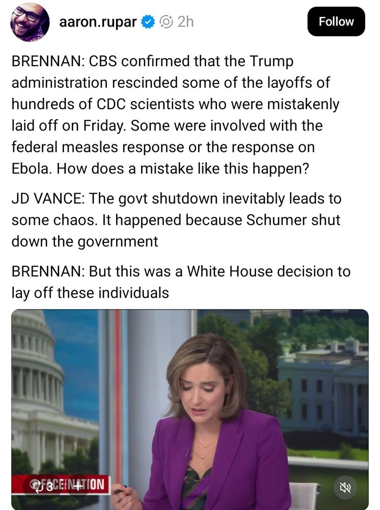 BRENNAN: CBS confirmed that the Trump administration rescinded some of the layoffs of hundreds of CDC scientists who were mistakenly laid off on Friday. Some were involved with the federal measles response or the response on Ebola. How does a mistake like this happen?

JD VANCE: The govt shutdown inevitably leads to some chaos. It happened because Schumer shut down the government

BRENNAN: But this was a White House decision to lay off these individuals