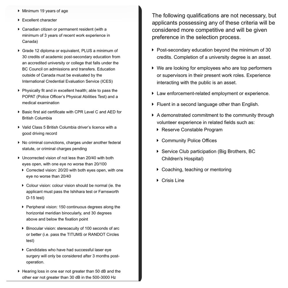 Min 19 years of age
Excellent character
Cdn citizen or perm resident (with a min of 3 years of recent work exp in Canada)
Grade 12 diploma or equiv, PLUS a min of 30 credits of academic post-sec education from an accredited uni or college that falls under the BC Council on admissions and transfers. Education outside of Canada must be evaluated by the International Credential Evaluation Service (ICES)
Physically fit & in excellent health; able to pass the POPAT (Police Officer’s Physical Abilities Test) and a medical examination
Basic first aid cert with CPR Level C and AED for BC
Valid Class 5 BC driver’s licence with a good driving record
No crim convictions, charges under another fed statute, or criminal charges pending
Uncorrected vision of not less than 20/40 with both eyes open, with one eye no worse than 20/100
Corrected vision: 20/20 with both eyes open, with one eye no worse than 20/40
Colour vision: colour vision should be normal (ie. the applicant must pass the Ishihara test or Farnsworth D-15 test)
Peripheral vision: 150 continuous degrees along the horizontal meridian binocularly, and 30 degrees above & below the fixation point
Binocular vision: stereoacuity of 100 seconds of arc or better (i.e. pass the TITUMS or RANDOT Circles test)
Candidates who have had successful laser eye surgery will only be considered after 3 months post-operation.
Hearing loss in one ear not greater than 50 dB and the other ear not greater than 30 dB in the 500-3000 Hz range
Preferred Qualifications
The following qualifications are not necessary, but applicants possessing any of these criteria will be considered more competitive and given preference in the selection process.

Post-sec edu beyond the min of 30 credits. Completion of a uni degree is an asset.
We are looking for employees who are top performers or supervisors in their present work roles. Exp interacting with the public is an asset.
Law enforcement-related employment or exp.
Fluent in a second language other than E…