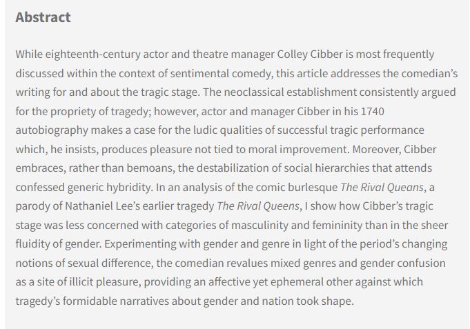 Abstract: While eighteenth-century actor and theatre manager Colley Cibber is most frequently discussed within the context of sentimental comedy, this article addresses the comedian’s writing for and about the tragic stage. The neoclassical establishment consistently argued for the propriety of tragedy; however, actor and manager Cibber in his 1740 autobiography makes a case for the ludic qualities of successful tragic performance which, he insists, produces pleasure not tied to moral improvement. Moreover, Cibber embraces, rather than bemoans, the destabilization of social hierarchies that attends confessed generic hybridity. In an analysis of the comic burlesque The Rival Queans, a parody of Nathaniel Lee’s earlier tragedy The Rival Queens, I show how Cibber’s tragic stage was less concerned with categories of masculinity and femininity than in the sheer fluidity of gender...