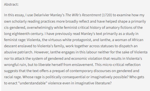Abstract: In this essay, I use Delarivier Manley's The Wife's Resentment (1720) to examine how my own scholarly reading practices more broadly reflect and have helped shape a primarily cis-gendered, overwhelmingly white feminist critical history of amatory fictions of the long eighteenth century. I have previously read Manley's text primarily as a study in feminist rage: Violenta, the virtuous white protagonist, and Ianthe, a woman of African descent enslaved to Violenta's family, work together across statuses to dispatch an abusive patriarch. However, Ianthe engages in this labour neither for the sake of Violenta nor to attack the system of gendered and economic violation that results in Violenta's wrongful ruin, but to liberate herself from enslavement. This micro-critical reflection suggests that the text offers a prequel of contemporary discourses on gendered and racial rage. Whose rage is politically consequential or imaginatively possible? ...