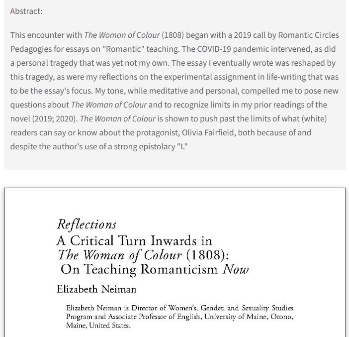Abstract: This encounter with The Woman of Colour (1808) began with a 2019 call by Romantic Circles Pedagogies for essays on "Romantic" teaching. The COVID-19 pandemic intervened, as did a personal tragedy that was yet not my own. The essay I eventually wrote was reshaped by this tragedy, as were my reflections on the experimental assignment in life-writing that was to be the essay's focus. My tone, while meditative and personal, compelled me to pose new questions about The Woman of Colour and to recognize limits in my prior readings of the novel (2019; 2020). The Woman of Colour is shown to push past the limits of what (white) readers can say or know about the protagonist, Olivia Fairfield, both because of and despite the author's use of a strong epistolary "I."