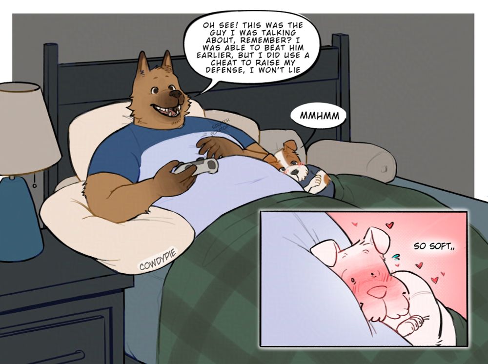 A large german shepard laying in bed with a small jack russell by his side. The jack russell is curled up to the larger dog's body, head resting on his plush stomach. The german shepard is rambling about the game he is playing, saying "Oh see! This was the guy I was talking about, remember? I was able to beat him earlier, but I did use a cheat to raise my defense, I won't lie". His partner replies with a "mmhmm" and a smaller panel shows the smaller dog blushes and gushing over how soft his partner feels. 