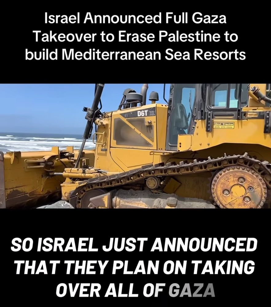 Israel Announced Full Gaza
Takeover to Erase Palestine to build Mediterranean Sea Resorts
D6T XIL
SO ISRAEL JUST ANNOUNCED THAT THEY PLAN ON TAKING
OVER ALL OF GAZA