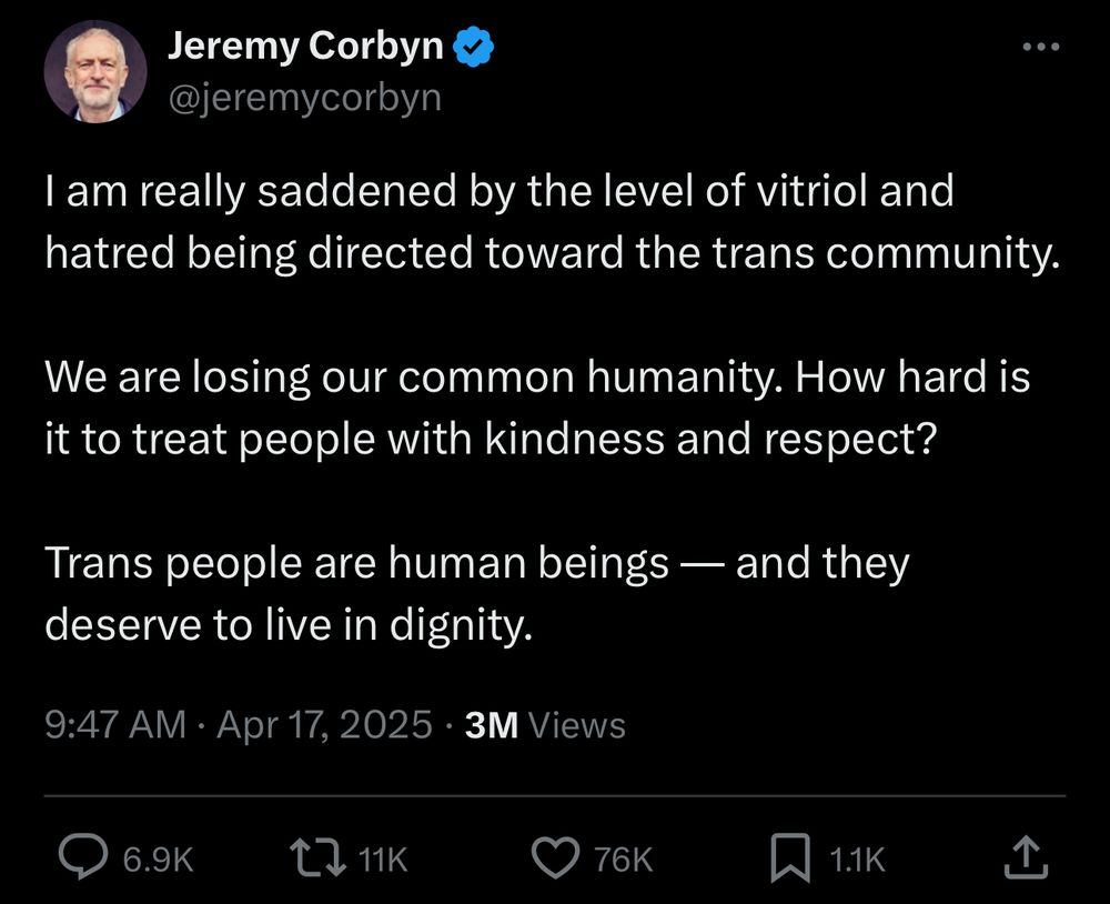 Jeremy Corbyn
@jeremycorbyn
I am really saddened by the level of vitriol and hatred being directed toward the trans community.
We are losing our common humanity. How hard is it to treat people with kindness and respect?
Trans people are human beings — and they deserve to live in dignity.
9:47 AM • Apr 17, 2025 • 3M Views
→ 6.9K
211K
• 76K
1.1K
企