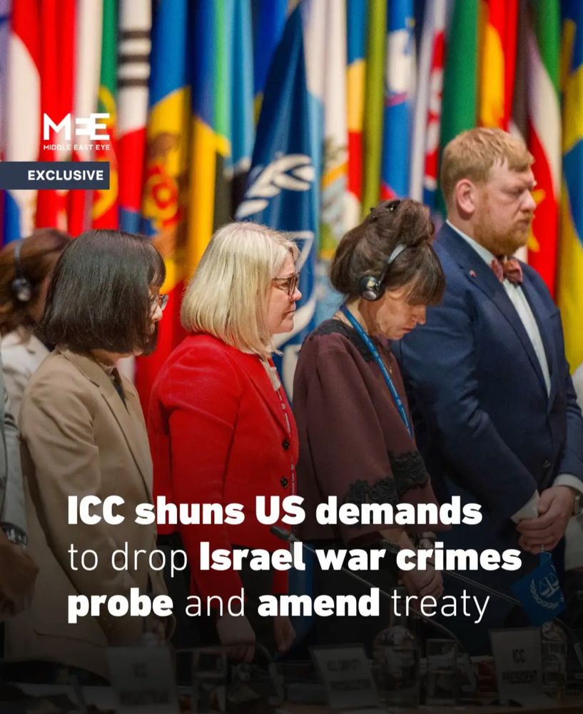 MEE
Middle East Eye

The oversight body of the International Criminal Court (ICC) has shunned US demands for the court to drop its investigation into Israeli war crimes and to amend its founding treaty to prevent the prosecution of nationals from countries that do not recognise the court's jurisdiction, Middle East Eye can reveal.
In a statement issued on Wednesday after its annual meeting in The Hague earlier this week, the Assembly of States Parties (ASP) vowed to uphold the integrity of the Rome Statute and said it was "gravely concerned" by threats and coercive measures targeting the court.
The meeting took place in the shadow of US sanctions already imposed against a number of ICC senior officials, including judges and the chief prosecutor, Karim Khan.
Diplomats speaking on the sidelines of the event told MEE that the Trump administration had tried to exert further pressure on the ICC in the leadup to the ASP meeting by calling on the court to drop its investigations into war crimes in Palestine and Afghanistan as a condition for lifting sanctions.

The US also called on member states to amend the Rome Statute to prohibit prosecutions of citizens of non-signatory states, a move that would have effectively granted immunity to American and Israeli nationals. An amendment of that nature would also end the Ukraine investigation into alleged war crimes by Russia, a non-member of the ICC.
Based on briefings by three diplomats familiar with the matter, MEE can reveal that representatives of ICC member states were presented with the US demands by a diplomat from an EU state at a meeting last month.
"There is a growing realisation that any amendment to the Rome Statute intended to appease those calling for sanctions would do more to destroy the court than the sanctions themselves," said one senior diplomat.
"Many states believe there would be little reason to remain within the court if that happens."
"Either we fight or we die. Either we swim or we sink. There's a deter…